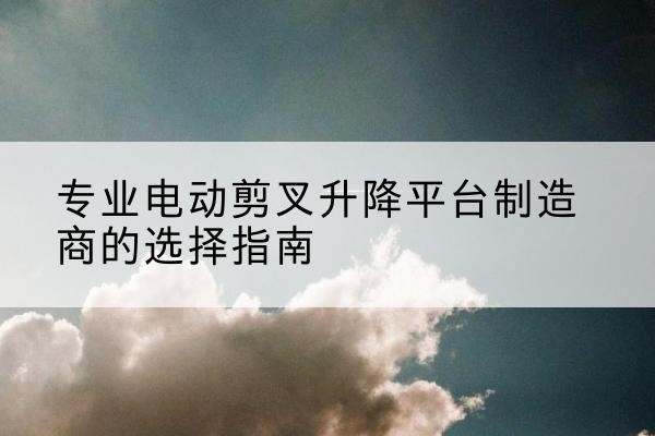 凤县电动剪叉升降平台厂家-专业电动剪叉升降平台制造商的选择指南