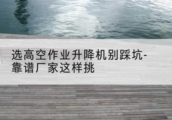 凤县剪叉式升降机厂家-选高空作业升降机别踩坑-靠谱厂家这样挑