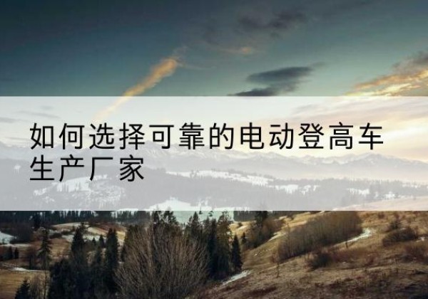 凤县电动登高车厂家-如何选择可靠的电动登高车生产厂家