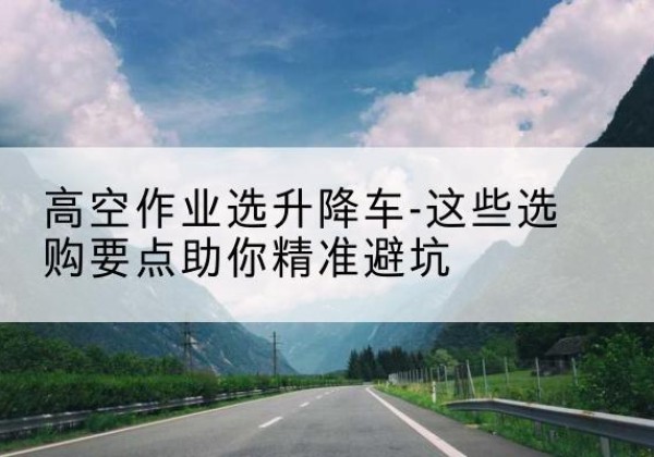 凤县升降车厂家-高空作业选升降车-这些选购要点助你*避坑