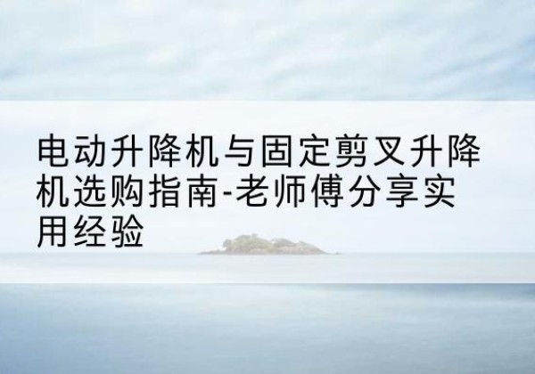 凤县电动升降机怎么选-电动升降机与固定剪叉升降机选购指南-老师傅分享实用经验