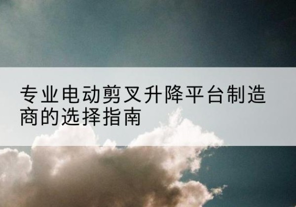 凤县电动剪叉升降平台厂家-专业电动剪叉升降平台制造商的选择指南