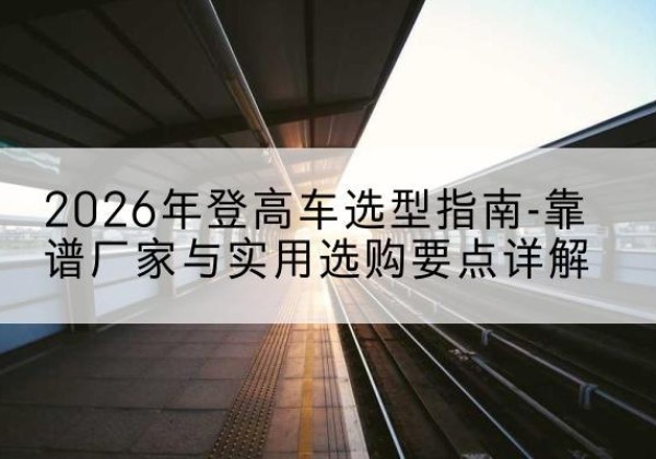 凤县登高车厂家推荐-2026年登高车选型指南-靠谱厂家与实用选购要点详解